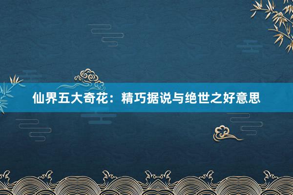 仙界五大奇花：精巧据说与绝世之好意思